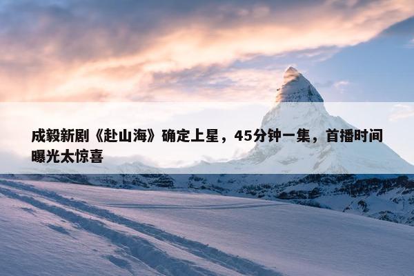 成毅新剧《赴山海》确定上星，45分钟一集，首播时间曝光太惊喜