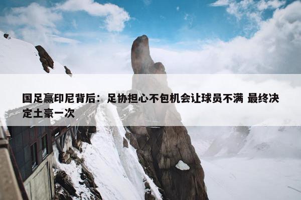 国足赢印尼背后：足协担心不包机会让球员不满 最终决定土豪一次