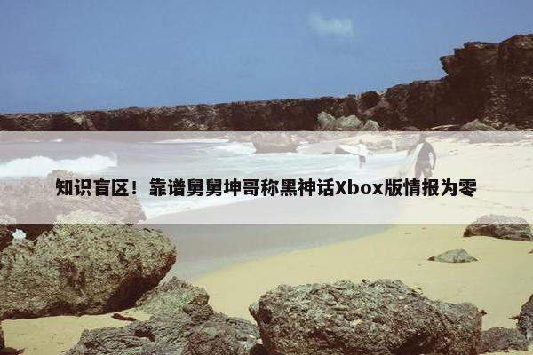 知识盲区！靠谱舅舅坤哥称黑神话Xbox版情报为零