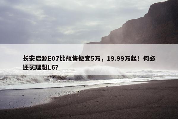 长安启源E07比预售便宜5万，19.99万起！何必还买理想L6？