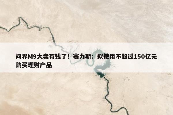 问界M9大卖有钱了！赛力斯：拟使用不超过150亿元购买理财产品