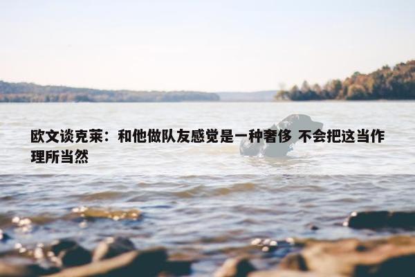 欧文谈克莱：和他做队友感觉是一种奢侈 不会把这当作理所当然