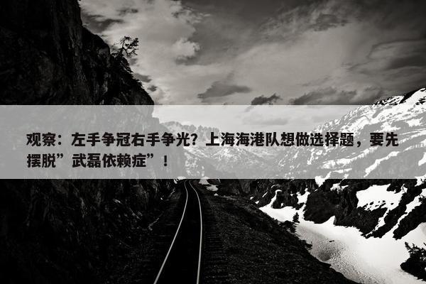 观察：左手争冠右手争光？上海海港队想做选择题，要先摆脱”武磊依赖症”！