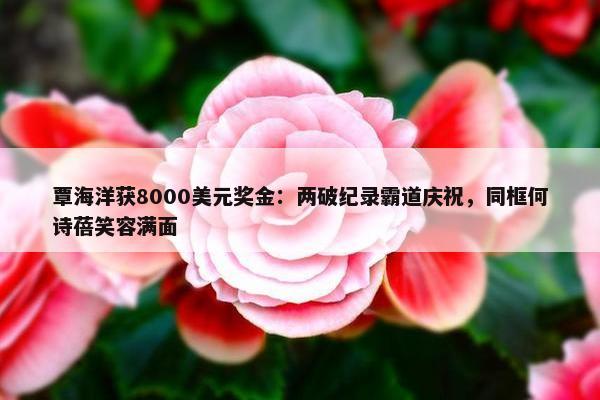 覃海洋获8000美元奖金：两破纪录霸道庆祝，同框何诗蓓笑容满面