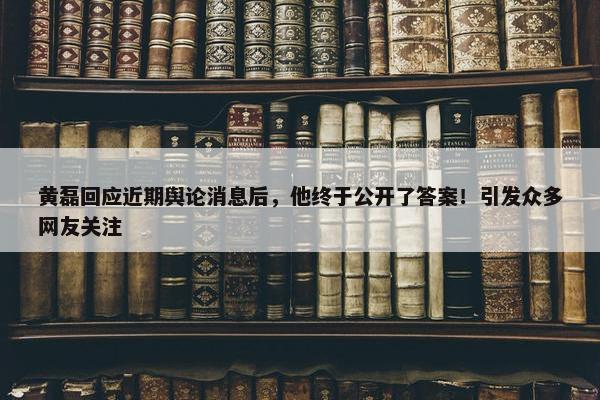 黄磊回应近期舆论消息后，他终于公开了答案！引发众多网友关注