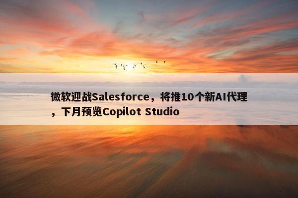 微软迎战Salesforce，将推10个新AI代理，下月预览Copilot Studio