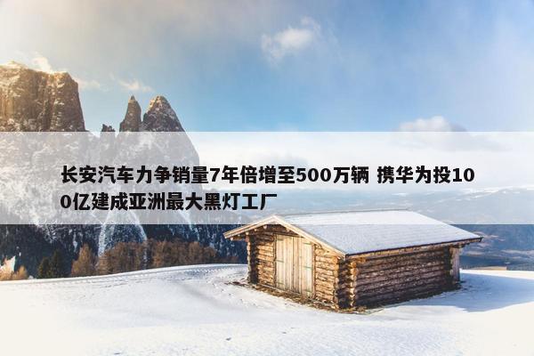 长安汽车力争销量7年倍增至500万辆 携华为投100亿建成亚洲最大黑灯工厂