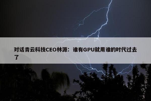 对话青云科技CEO林源：谁有GPU就用谁的时代过去了