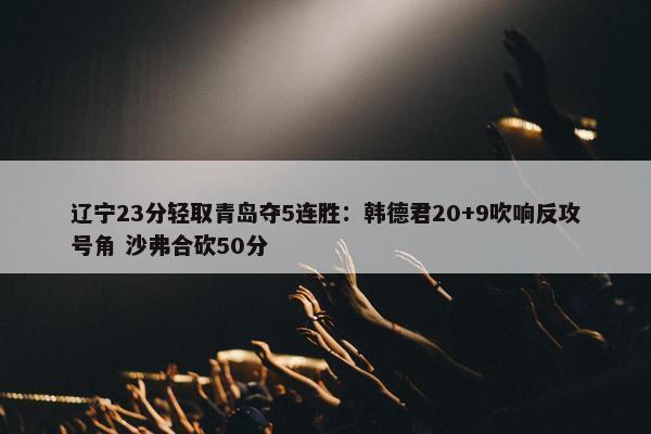 辽宁23分轻取青岛夺5连胜：韩德君20+9吹响反攻号角 沙弗合砍50分