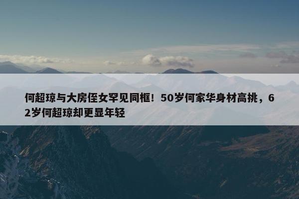 何超琼与大房侄女罕见同框！50岁何家华身材高挑，62岁何超琼却更显年轻