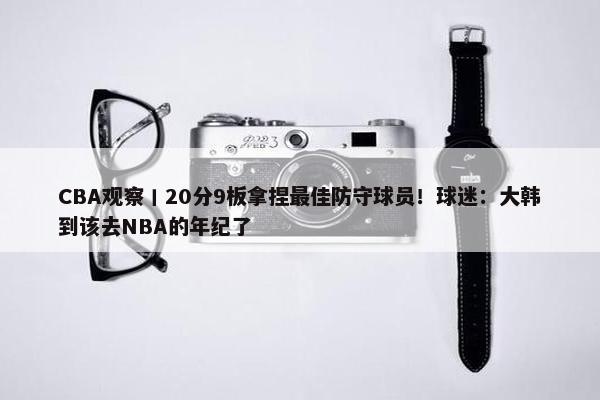 CBA观察丨20分9板拿捏最佳防守球员！球迷：大韩到该去NBA的年纪了