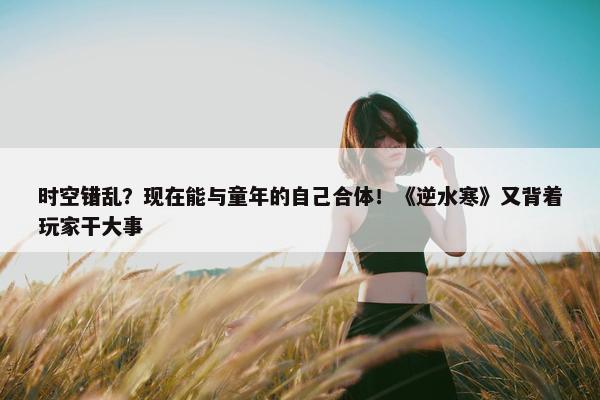 时空错乱？现在能与童年的自己合体！《逆水寒》又背着玩家干大事