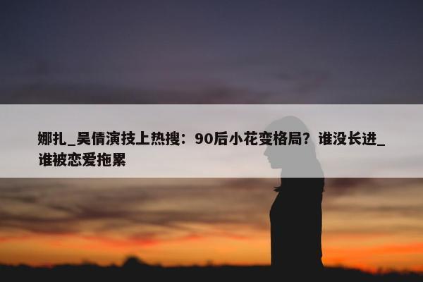 娜扎_吴倩演技上热搜：90后小花变格局？谁没长进_谁被恋爱拖累