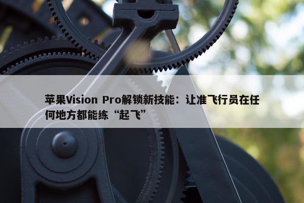 苹果Vision Pro解锁新技能：让准飞行员在任何地方都能练“起飞”