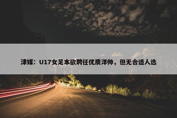 津媒：U17女足本欲聘任优质洋帅，但无合适人选