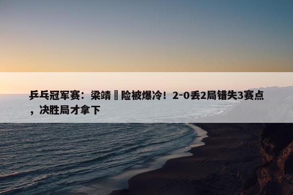 乒乓冠军赛：梁靖崑险被爆冷！2-0丢2局错失3赛点，决胜局才拿下