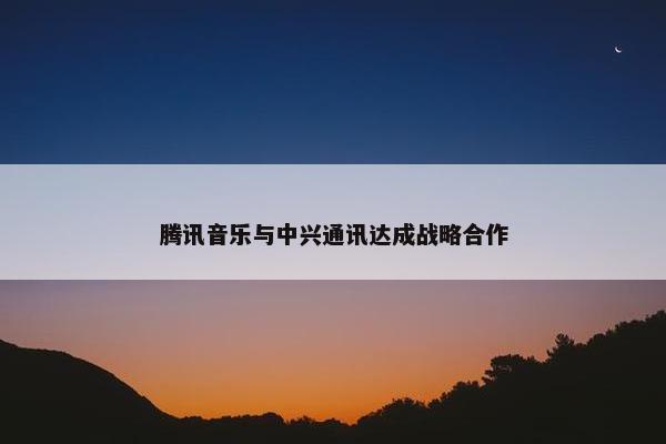 腾讯音乐与中兴通讯达成战略合作