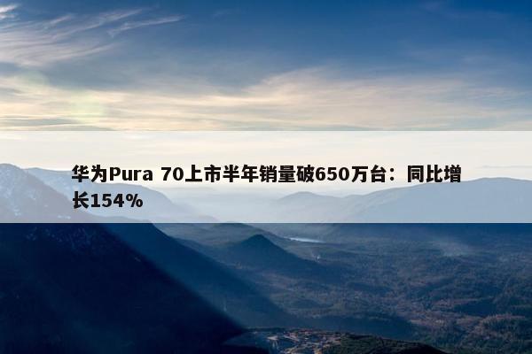 华为Pura 70上市半年销量破650万台：同比增长154%