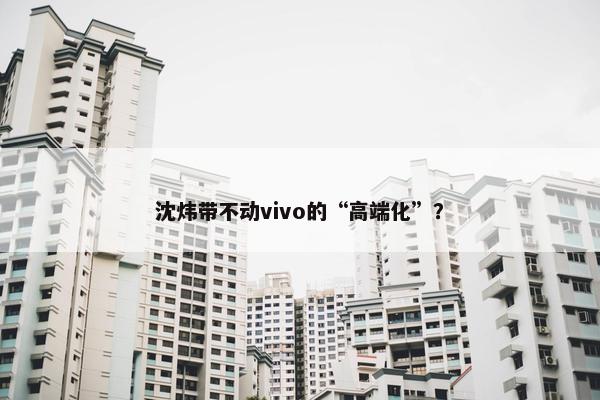 沈炜带不动vivo的“高端化”？