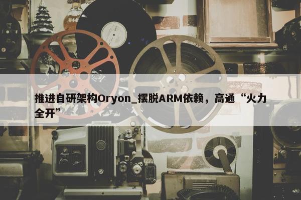 推进自研架构Oryon_摆脱ARM依赖，高通“火力全开”