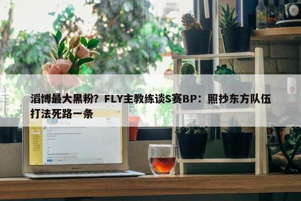 滔博最大黑粉？FLY主教练谈S赛BP：照抄东方队伍打法死路一条