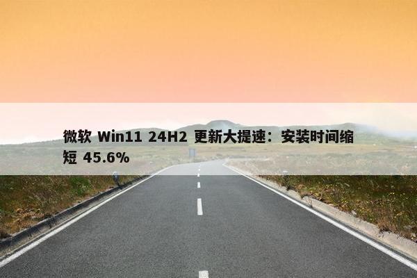 微软 Win11 24H2 更新大提速：安装时间缩短 45.6%