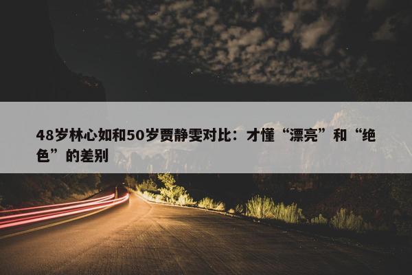 48岁林心如和50岁贾静雯对比：才懂“漂亮”和“绝色”的差别