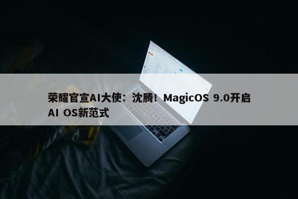 荣耀官宣AI大使：沈腾！MagicOS 9.0开启AI OS新范式