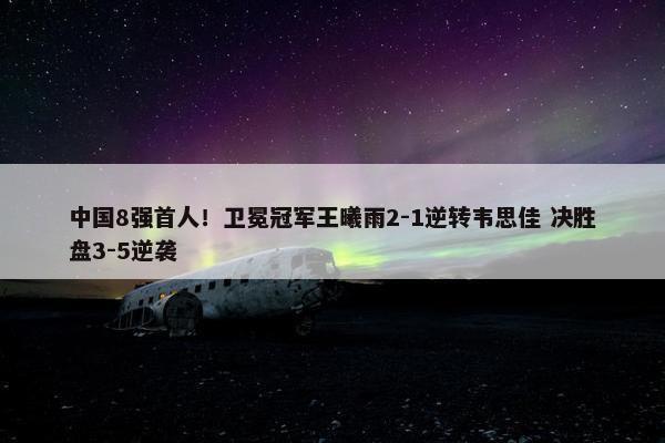 中国8强首人！卫冕冠军王曦雨2-1逆转韦思佳 决胜盘3-5逆袭