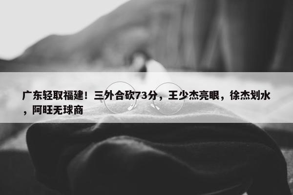 广东轻取福建！三外合砍73分，王少杰亮眼，徐杰划水，阿旺无球商