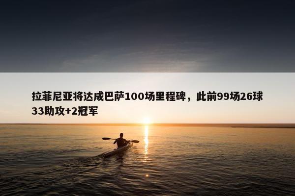 拉菲尼亚将达成巴萨100场里程碑，此前99场26球33助攻+2冠军