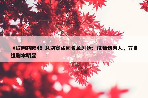 《披荆斩棘4》总决赛成团名单剧透：仅猜错两人，节目组剧本明显