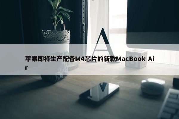 苹果即将生产配备M4芯片的新款MacBook Air