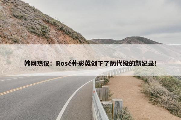 韩网热议：Rosé朴彩英创下了历代级的新纪录！