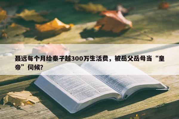 聂远每个月给秦子越300万生活费，被岳父岳母当“皇帝”伺候？