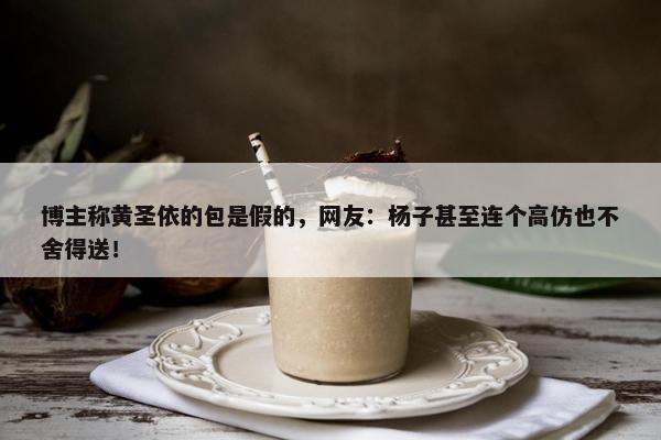 博主称黄圣依的包是假的，网友：杨子甚至连个高仿也不舍得送！