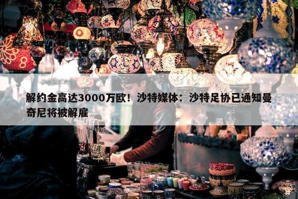 解约金高达3000万欧！沙特媒体：沙特足协已通知曼奇尼将被解雇