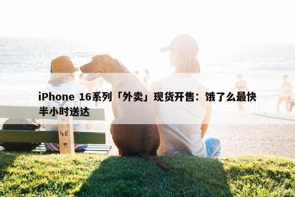 iPhone 16系列「外卖」现货开售：饿了么最快半小时送达