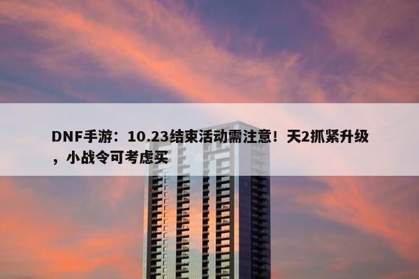 DNF手游：10.23结束活动需注意！天2抓紧升级，小战令可考虑买