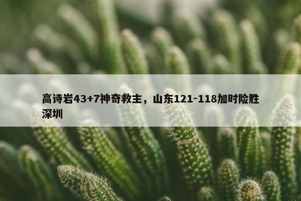 高诗岩43+7神奇救主，山东121-118加时险胜深圳