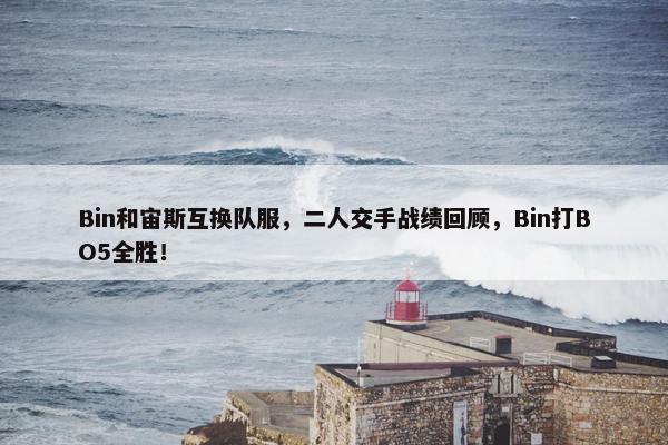 Bin和宙斯互换队服，二人交手战绩回顾，Bin打BO5全胜！