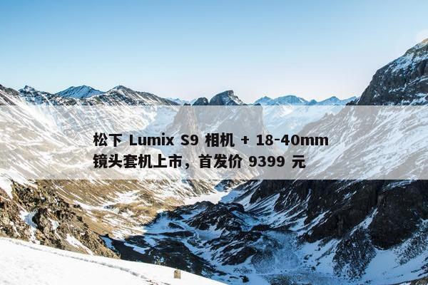 松下 Lumix S9 相机 + 18-40mm 镜头套机上市，首发价 9399 元