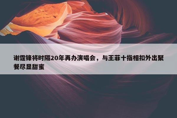 谢霆锋将时隔20年再办演唱会，与王菲十指相扣外出聚餐尽显甜蜜