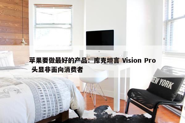 苹果要做最好的产品：库克坦言 Vision Pro 头显非面向消费者