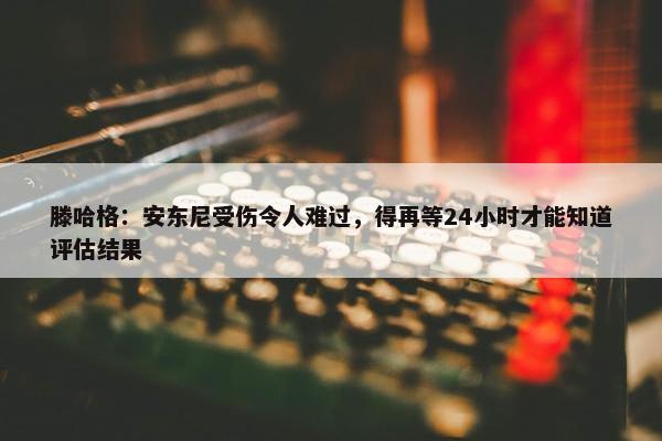 滕哈格：安东尼受伤令人难过，得再等24小时才能知道评估结果