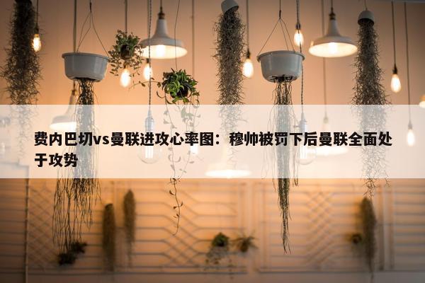 费内巴切vs曼联进攻心率图：穆帅被罚下后曼联全面处于攻势