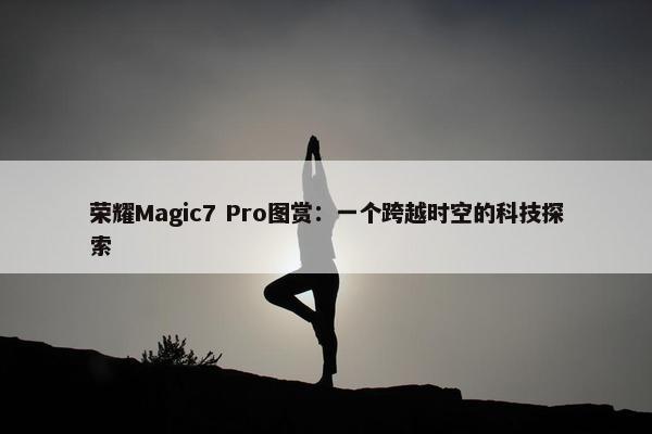 荣耀Magic7 Pro图赏：一个跨越时空的科技探索