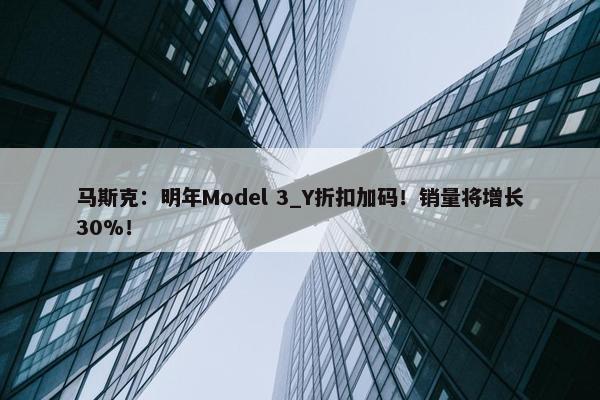 马斯克：明年Model 3_Y折扣加码！销量将增长30%！