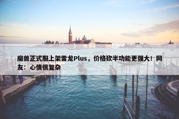 魔兽正式服上架雷龙Plus，价格砍半功能更强大！网友：心情很复杂