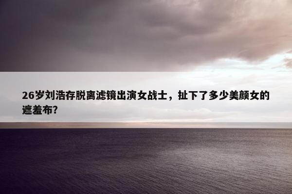 26岁刘浩存脱离滤镜出演女战士，扯下了多少美颜女的遮羞布？